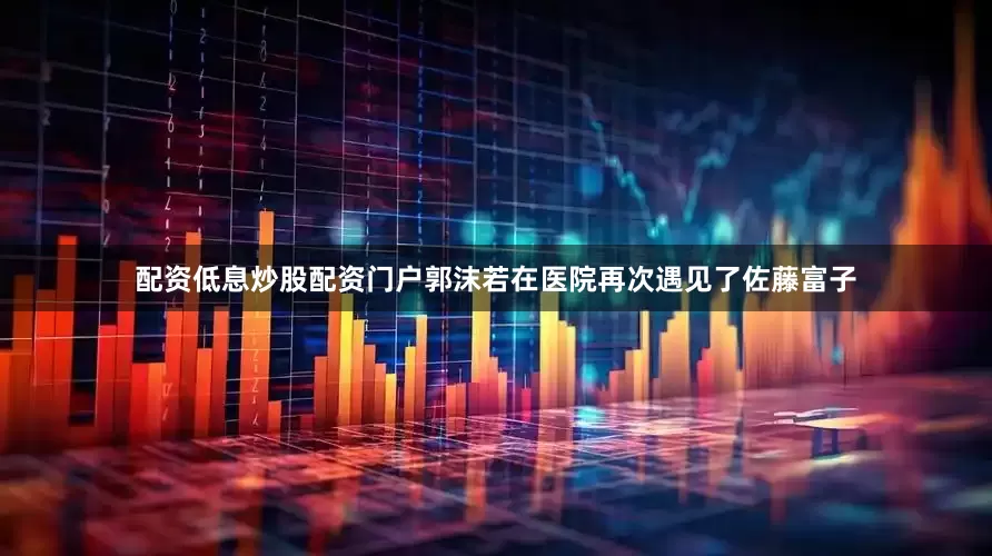 配资低息炒股配资门户郭沫若在医院再次遇见了佐藤富子