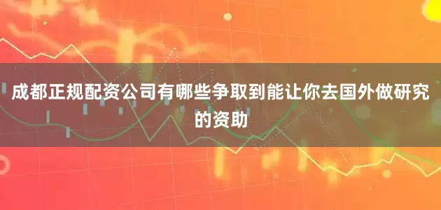成都正规配资公司有哪些争取到能让你去国外做研究的资助