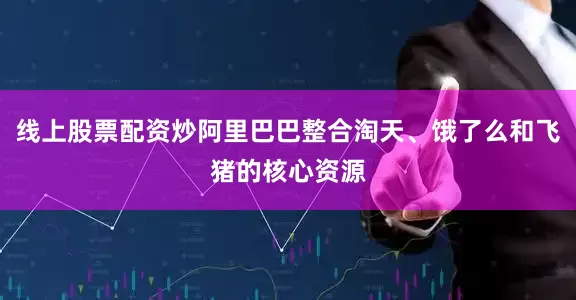 线上股票配资炒阿里巴巴整合淘天、饿了么和飞猪的核心资源