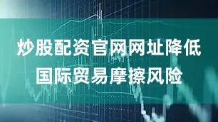 炒股配资官网网址降低国际贸易摩擦风险