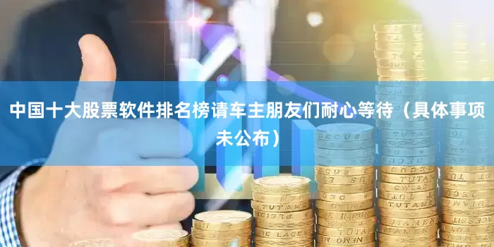 中国十大股票软件排名榜请车主朋友们耐心等待（具体事项未公布）