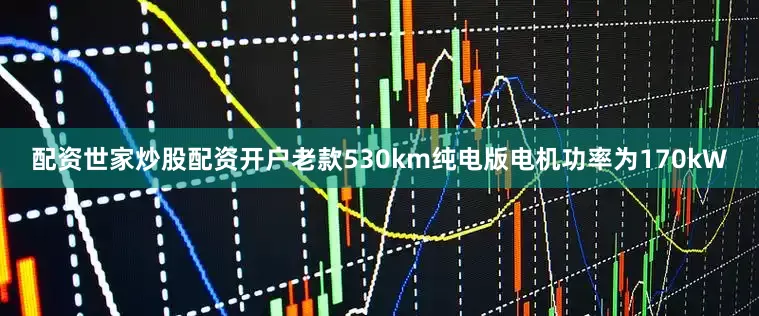 配资世家炒股配资开户老款530km纯电版电机功率为170kW