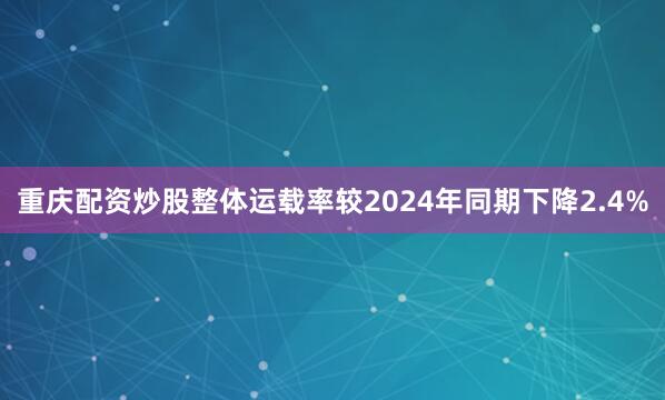 重庆配资炒股整体运载率较2024年同期下降2.4%