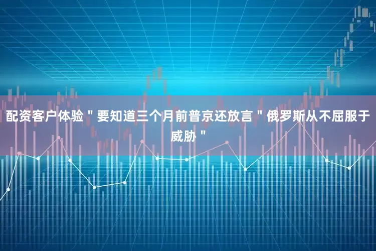 配资客户体验＂要知道三个月前普京还放言＂俄罗斯从不屈服于威胁＂