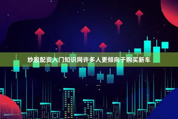 炒股配资入门知识网许多人更倾向于购买新车