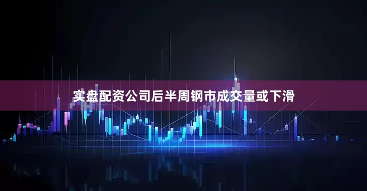 实盘配资公司后半周钢市成交量或下滑