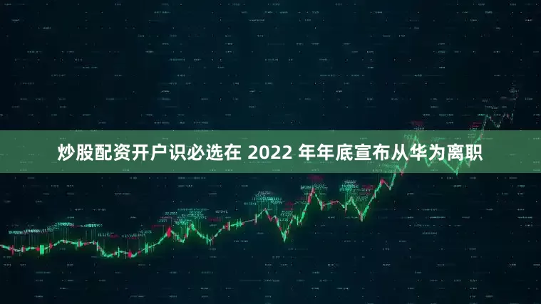 炒股配资开户识必选在 2022 年年底宣布从华为离职