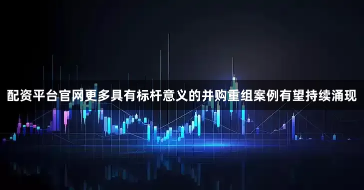 配资平台官网更多具有标杆意义的并购重组案例有望持续涌现