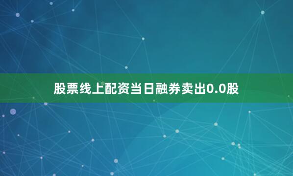 股票线上配资当日融券卖出0.0股